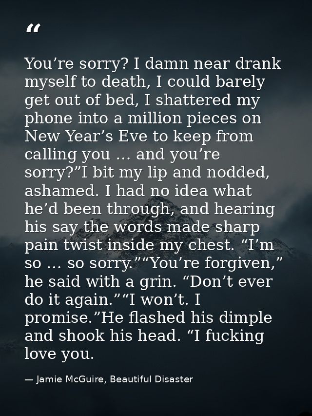 You’re sorry? I damn near drank myself to death, I could barely get out of bed, I shattered my phone into a million piec — Jamie McGuire, Beautiful Disaster