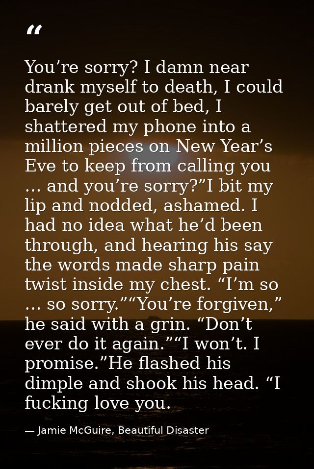You’re sorry? I damn near drank myself to death, I could barely get out of bed, I shattered my phone into a million piec — Jamie McGuire, Beautiful Disaster