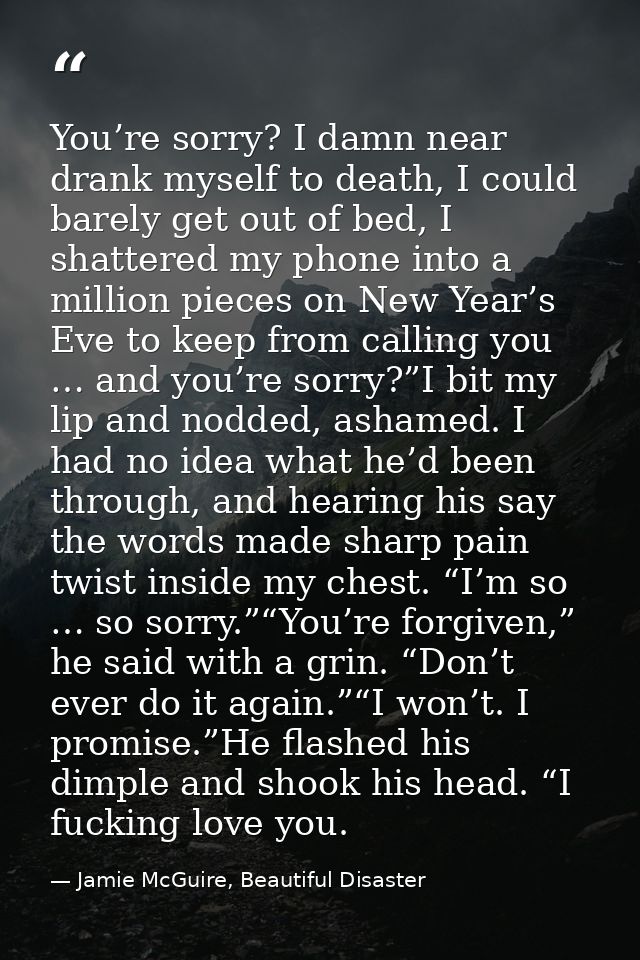 You’re sorry? I damn near drank myself to death, I could barely get out of bed, I shattered my phone into a million piec — Jamie McGuire, Beautiful Disaster