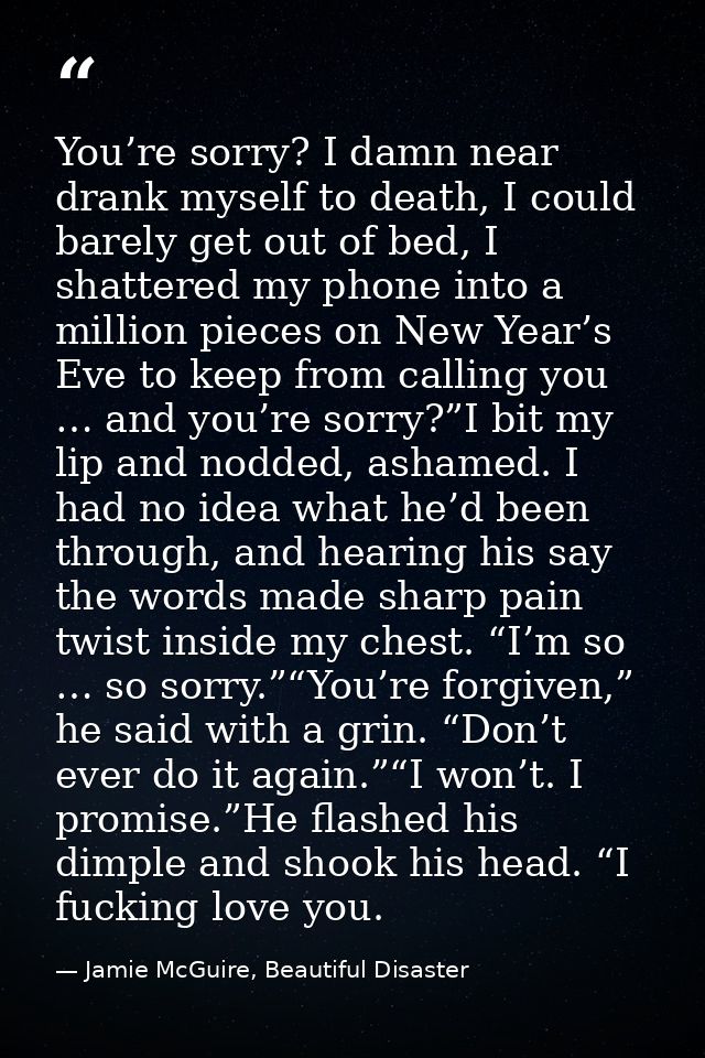 You’re sorry? I damn near drank myself to death, I could barely get out of bed, I shattered my phone into a million piec — Jamie McGuire, Beautiful Disaster