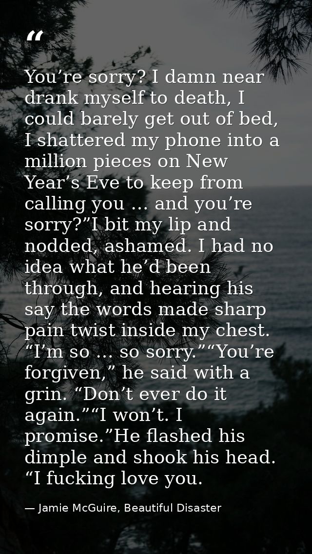 You’re sorry? I damn near drank myself to death, I could barely get out of bed, I shattered my phone into a million piec — Jamie McGuire, Beautiful Disaster
