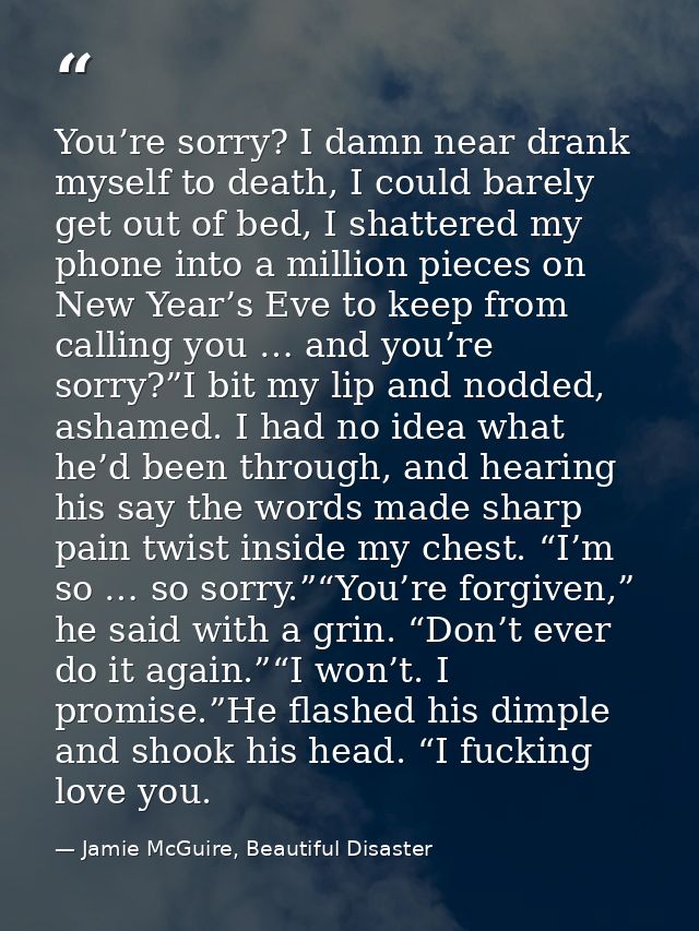 You’re sorry? I damn near drank myself to death, I could barely get out of bed, I shattered my phone into a million piec — Jamie McGuire, Beautiful Disaster