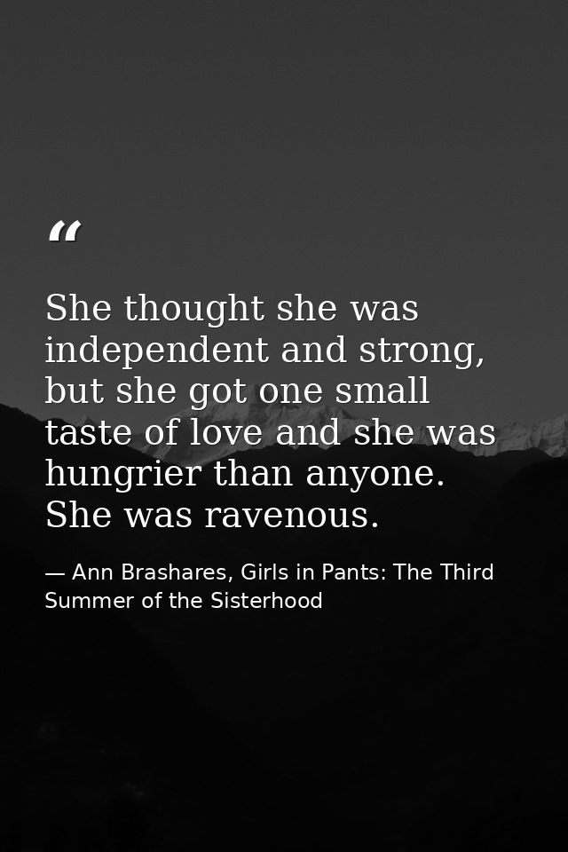 She thought she was independent and strong, but she got one small taste of love and she was hungrier than anyone. She wa — Ann Brashares, Girls in Pants: The Third Summer of the Sisterhood