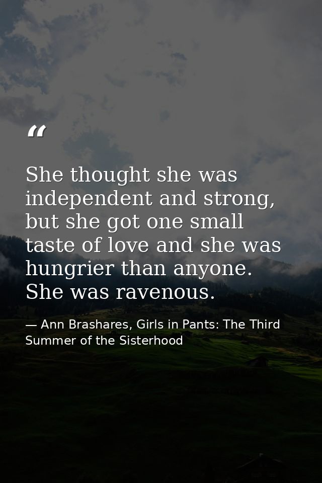 She thought she was independent and strong, but she got one small taste of love and she was hungrier than anyone. She wa — Ann Brashares, Girls in Pants: The Third Summer of the Sisterhood