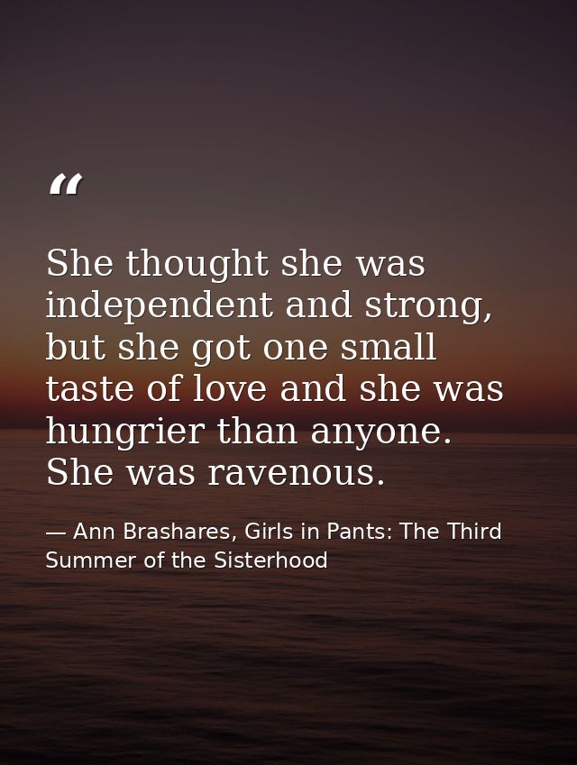 She thought she was independent and strong, but she got one small taste of love and she was hungrier than anyone. She wa — Ann Brashares, Girls in Pants: The Third Summer of the Sisterhood