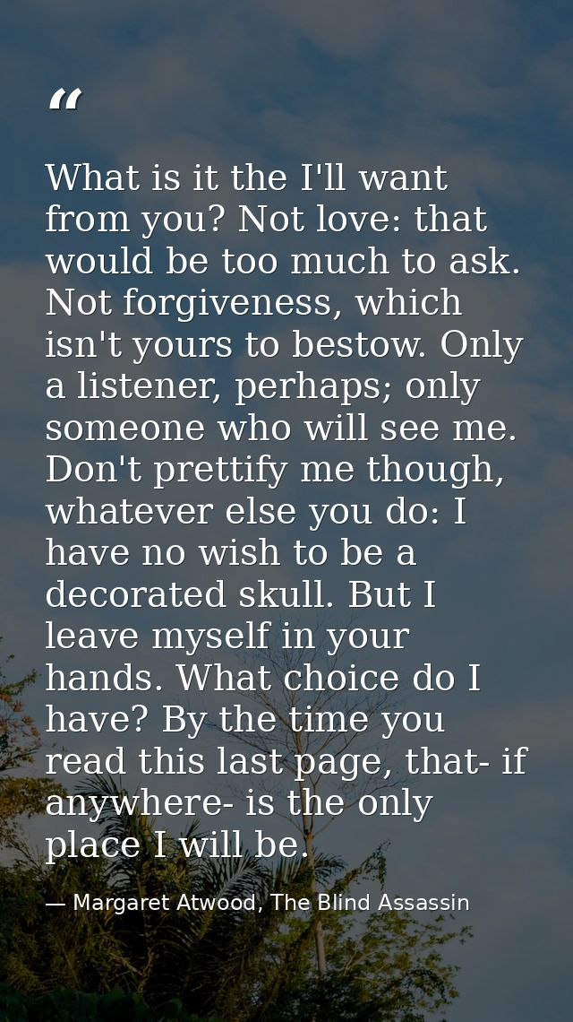 What is it the I'll want from you? Not love: that would be too much to ask. Not forgiveness, which isn't yours to bestow — Margaret Atwood, The Blind Assassin