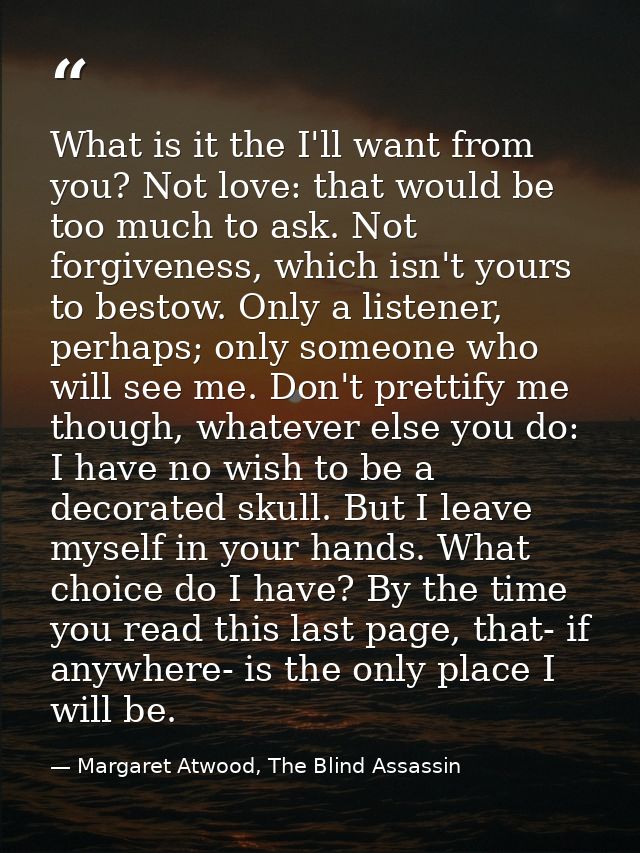 What is it the I'll want from you? Not love: that would be too much to ask. Not forgiveness, which isn't yours to bestow — Margaret Atwood, The Blind Assassin