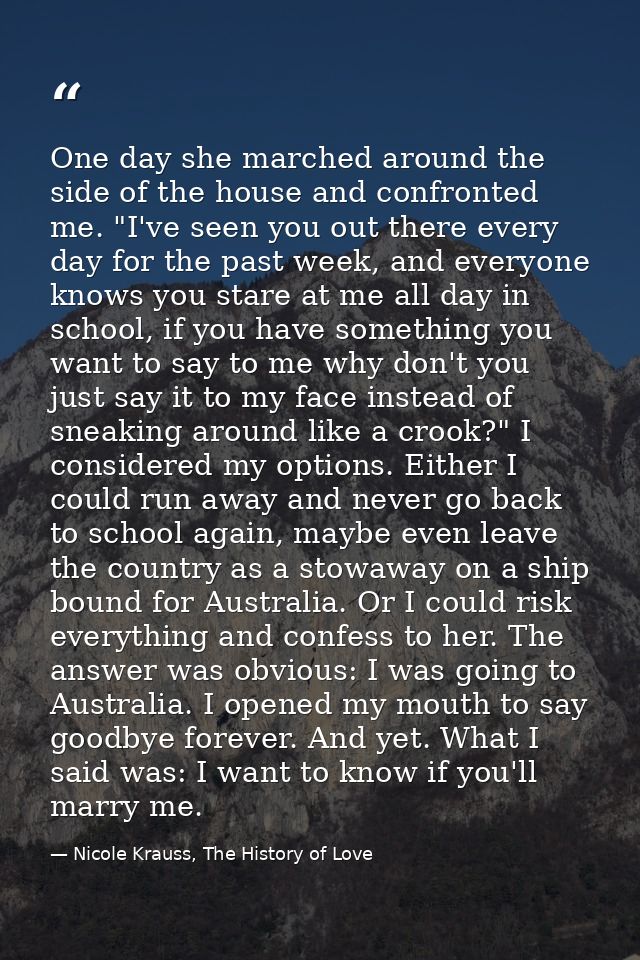 One day she marched around the side of the house and confronted me. "I've seen you out there every day for the past week — Nicole Krauss, The History of Love