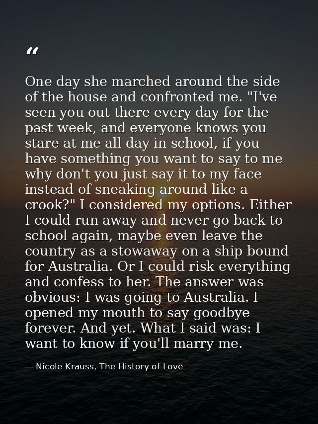One day she marched around the side of the house and confronted me. "I've seen you out there every day for the past week — Nicole Krauss, The History of Love