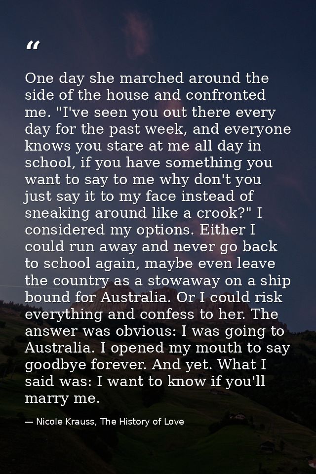 One day she marched around the side of the house and confronted me. "I've seen you out there every day for the past week — Nicole Krauss, The History of Love