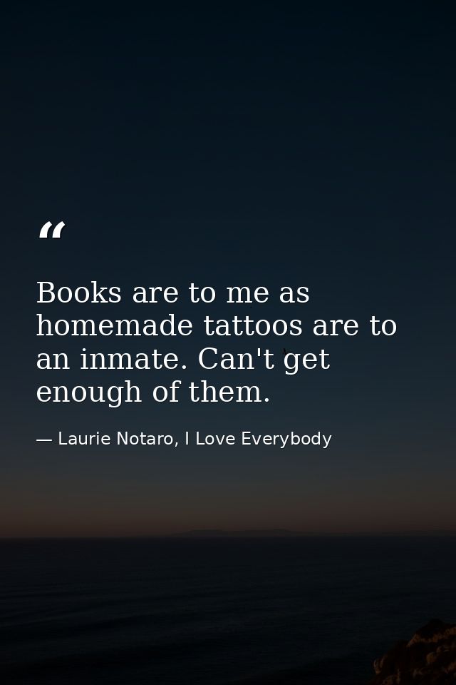 Books are to me as homemade tattoos are to an inmate. Can't get enough of them. — Laurie Notaro, I Love Everybody