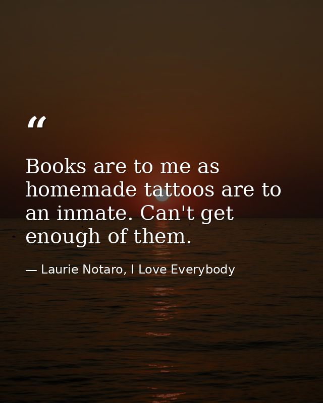 Books are to me as homemade tattoos are to an inmate. Can't get enough of them. — Laurie Notaro, I Love Everybody