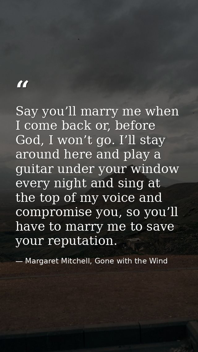 Say you’ll marry me when I come back or, before God, I won’t go. I’ll stay around here and play a guitar under your wind — Margaret Mitchell, Gone with the Wind