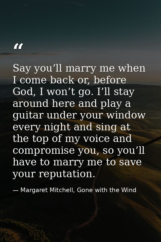 Say you’ll marry me when I come back or, before God, I won’t go. I’ll stay around here and play a guitar under your wind — Margaret Mitchell, Gone with the Wind