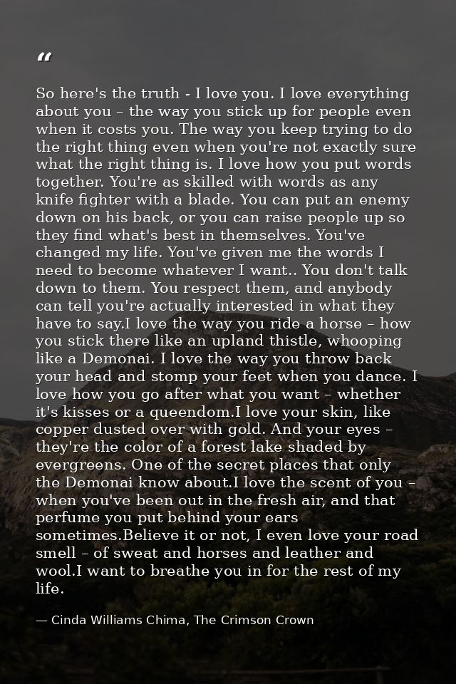 So here's the truth - I love you. I love everything about you – the way you stick up for people even when it costs you.  — Cinda Williams Chima, The Crimson Crown