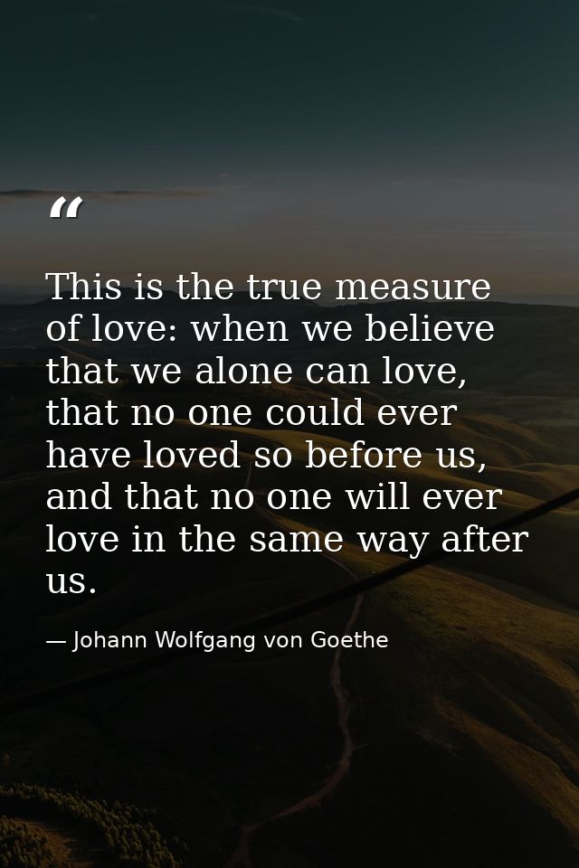 This is the true measure of love: when we believe that we alone can love, that no one could ever have loved so before us — Johann Wolfgang von Goethe