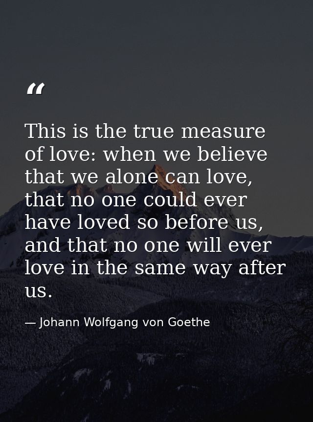 This is the true measure of love: when we believe that we alone can love, that no one could ever have loved so before us — Johann Wolfgang von Goethe
