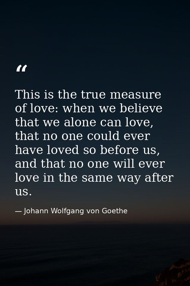 This is the true measure of love: when we believe that we alone can love, that no one could ever have loved so before us — Johann Wolfgang von Goethe