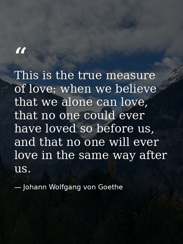 This is the true measure of love: when we believe that we alone can love, that no one could ever have loved so before us — Johann Wolfgang von Goethe