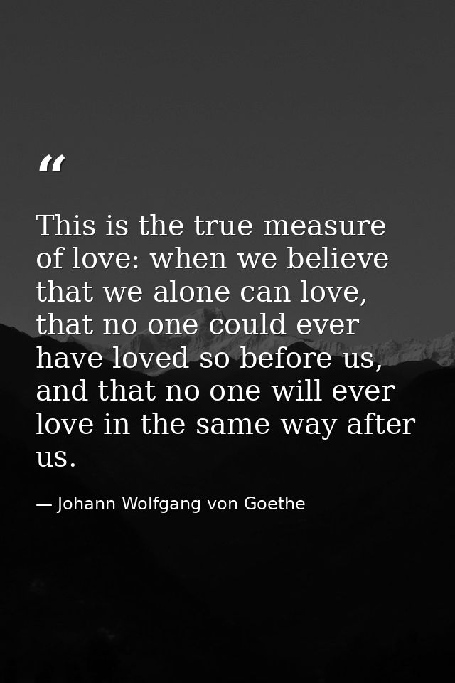 This is the true measure of love: when we believe that we alone can love, that no one could ever have loved so before us — Johann Wolfgang von Goethe