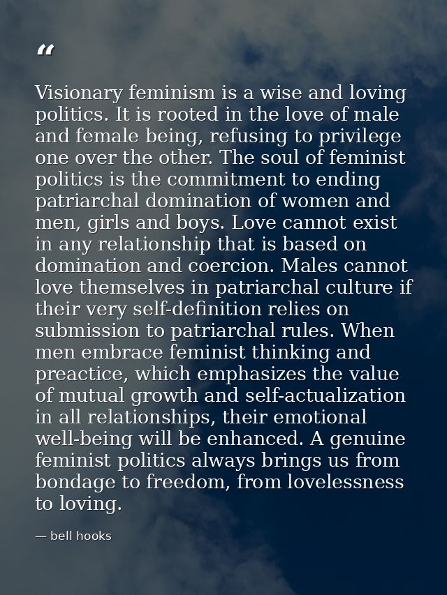 Visionary feminism is a wise and loving politics. It is rooted in the love of male and female being, refusing to privile — bell hooks