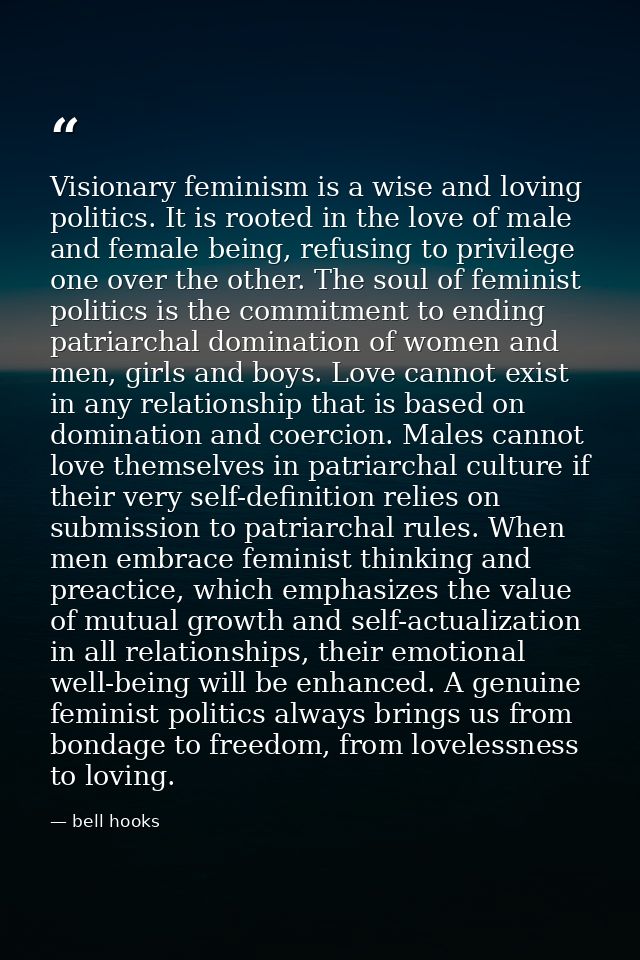 Visionary feminism is a wise and loving politics. It is rooted in the love of male and female being, refusing to privile — bell hooks