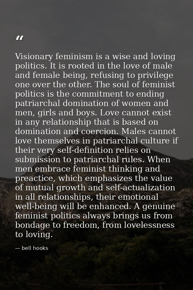 Visionary feminism is a wise and loving politics. It is rooted in the love of male and female being, refusing to privile — bell hooks