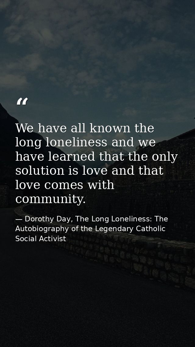 We have all known the long loneliness and we have learned that the only solution is love and that love comes with commun — Dorothy Day, The Long Loneliness: The Autobiography of the Legendary Catholic Social Activist
