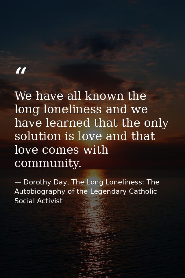 We have all known the long loneliness and we have learned that the only solution is love and that love comes with commun — Dorothy Day, The Long Loneliness: The Autobiography of the Legendary Catholic Social Activist