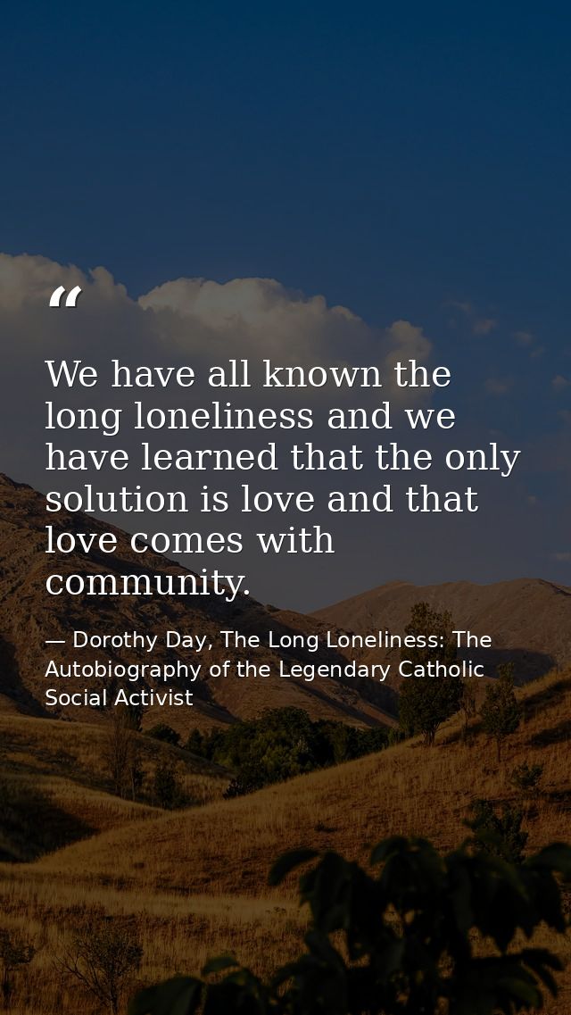 We have all known the long loneliness and we have learned that the only solution is love and that love comes with commun — Dorothy Day, The Long Loneliness: The Autobiography of the Legendary Catholic Social Activist