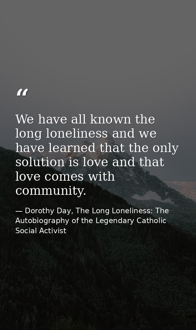 We have all known the long loneliness and we have learned that the only solution is love and that love comes with commun — Dorothy Day, The Long Loneliness: The Autobiography of the Legendary Catholic Social Activist