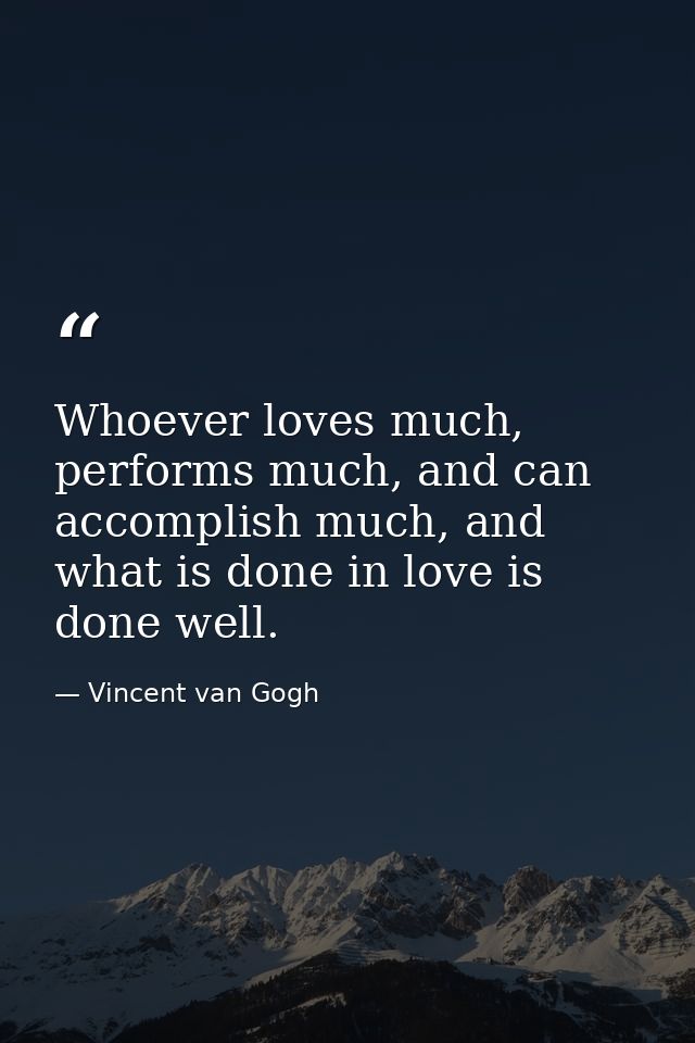 Whoever loves much, performs much, and can accomplish much, and what is done in love is done well. — Vincent van Gogh