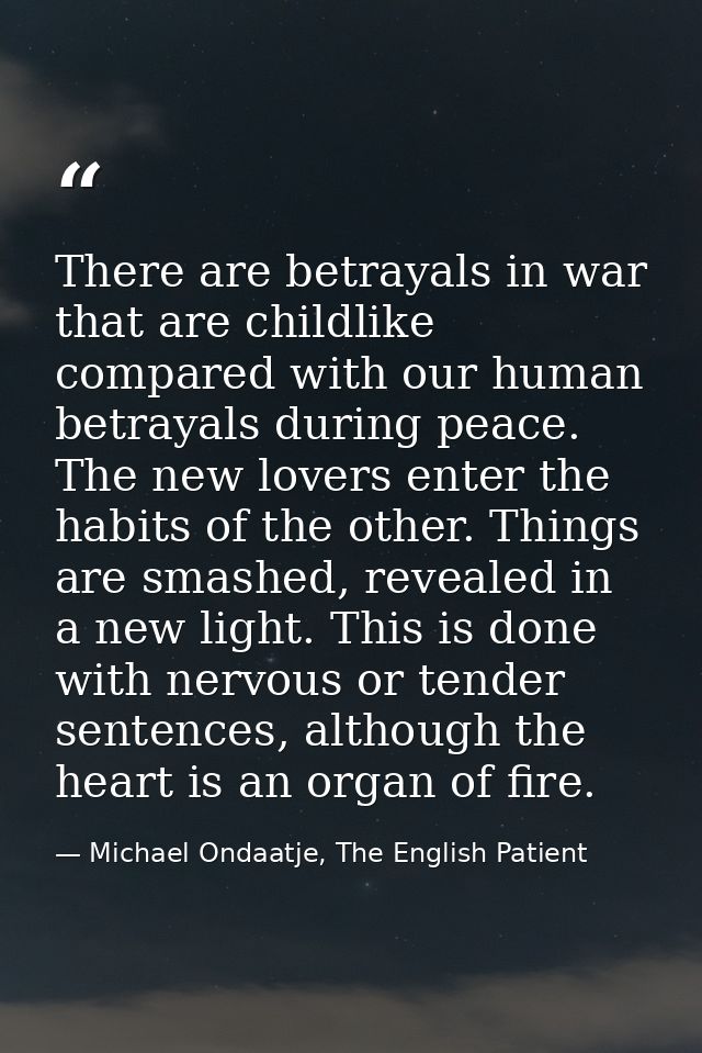 There are betrayals in war that are childlike compared with our human betrayals during peace. The new lovers enter the h — Michael Ondaatje, The English Patient