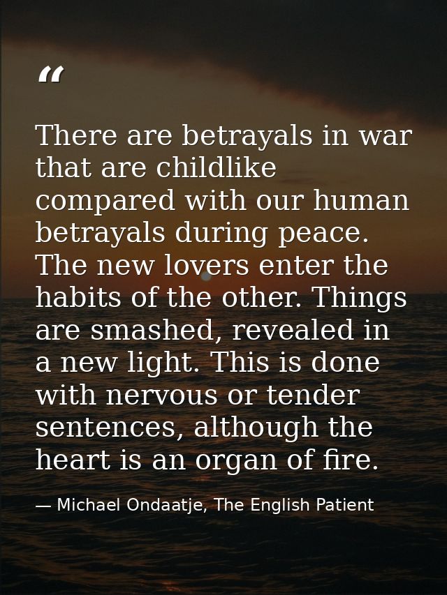 There are betrayals in war that are childlike compared with our human betrayals during peace. The new lovers enter the h — Michael Ondaatje, The English Patient