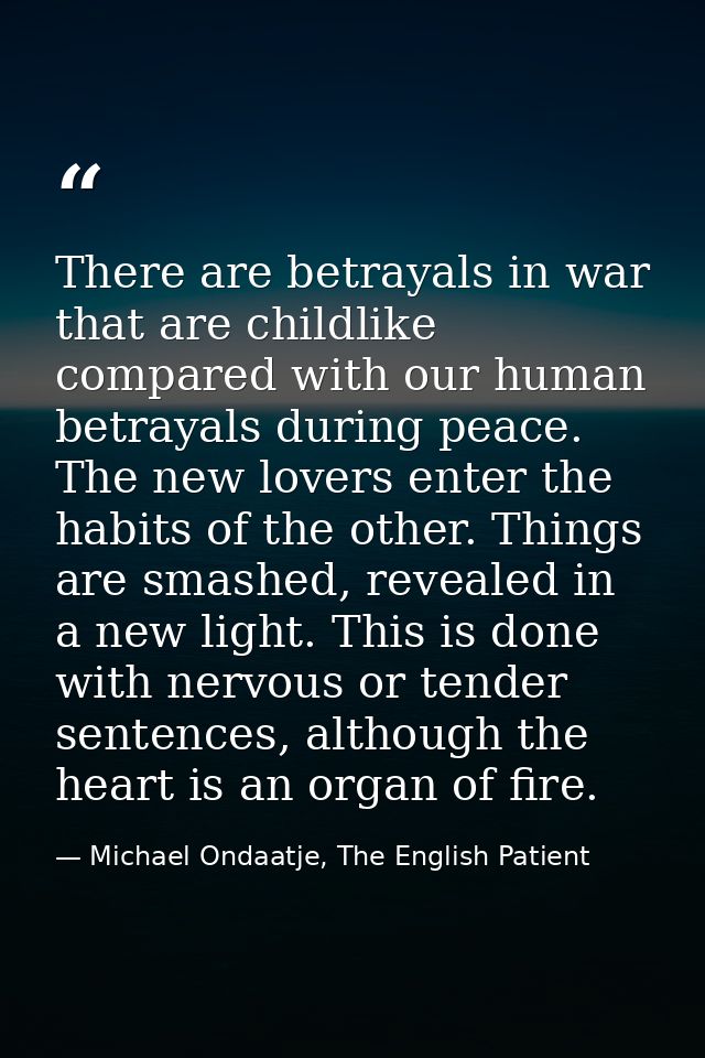 There are betrayals in war that are childlike compared with our human betrayals during peace. The new lovers enter the h — Michael Ondaatje, The English Patient