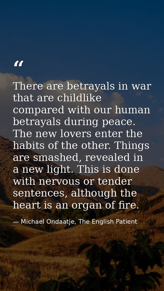 There are betrayals in war that are childlike compared with our human betrayals during peace. The new lovers enter the h — Michael Ondaatje, The English Patient