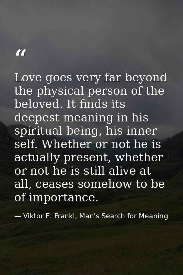 Love goes very far beyond the physical person of the beloved. It finds its deepest meaning in his spiritual being, his i — Viktor E. Frankl, Man's Search for Meaning