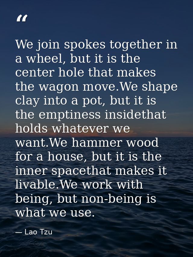 We join spokes together in a wheel, but it is the center hole that makes the wagon move.We shape clay into a pot, but it — Lao Tzu