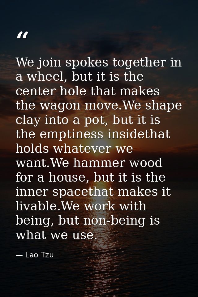 We join spokes together in a wheel, but it is the center hole that makes the wagon move.We shape clay into a pot, but it — Lao Tzu