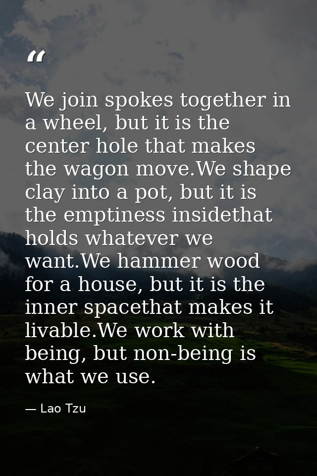 We join spokes together in a wheel, but it is the center hole that makes the wagon move.We shape clay into a pot, but it — Lao Tzu