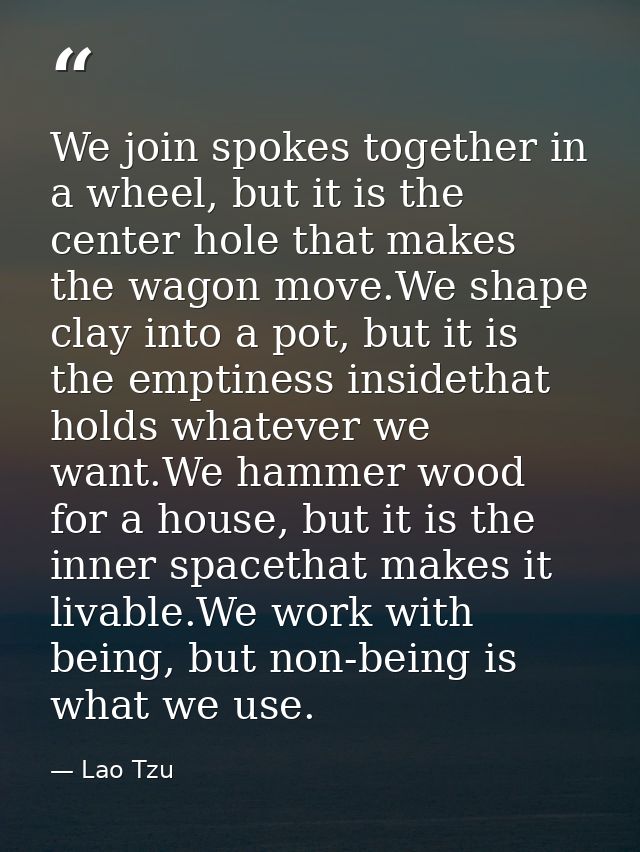 We join spokes together in a wheel, but it is the center hole that makes the wagon move.We shape clay into a pot, but it — Lao Tzu