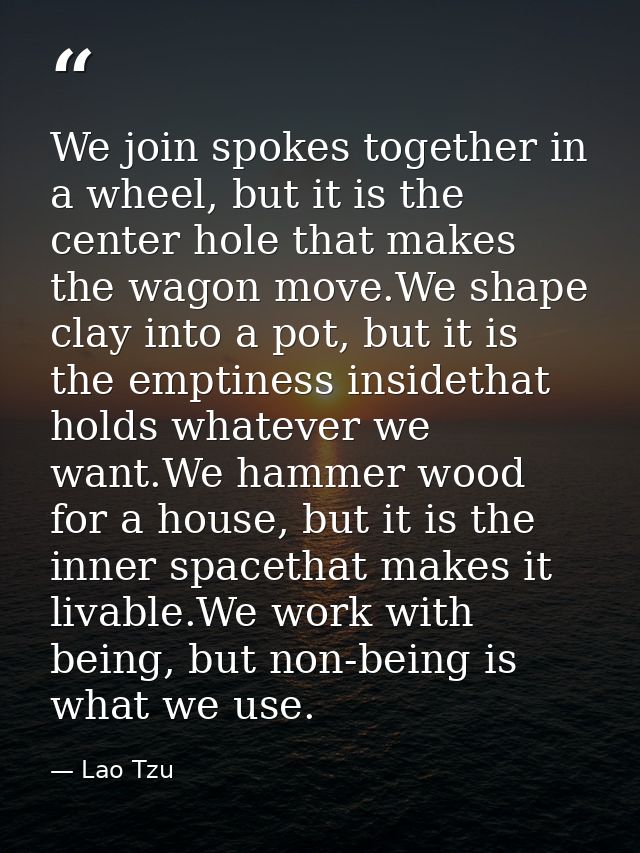 We join spokes together in a wheel, but it is the center hole that makes the wagon move.We shape clay into a pot, but it — Lao Tzu