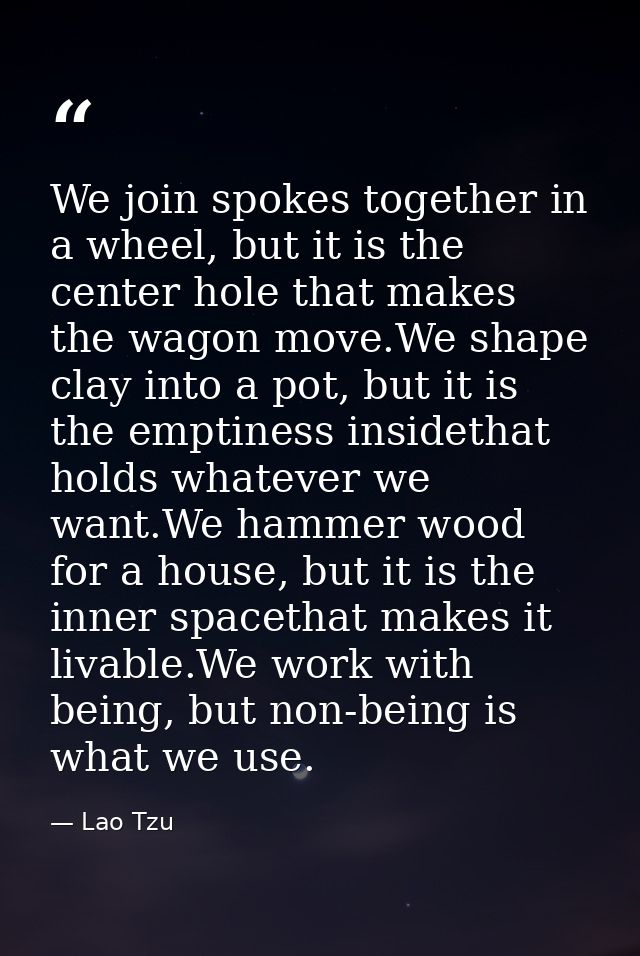 We join spokes together in a wheel, but it is the center hole that makes the wagon move.We shape clay into a pot, but it — Lao Tzu