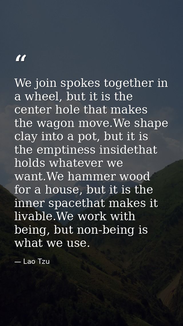 We join spokes together in a wheel, but it is the center hole that makes the wagon move.We shape clay into a pot, but it — Lao Tzu