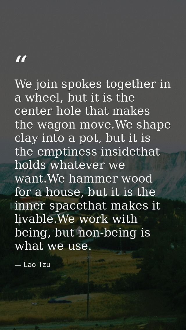 We join spokes together in a wheel, but it is the center hole that makes the wagon move.We shape clay into a pot, but it — Lao Tzu