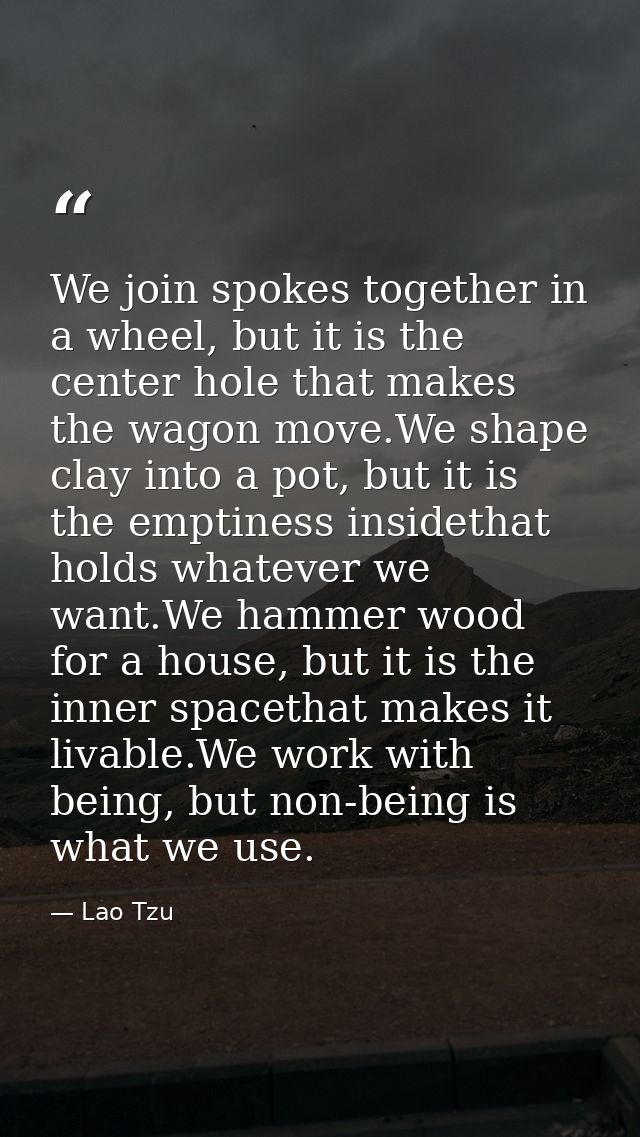 We join spokes together in a wheel, but it is the center hole that makes the wagon move.We shape clay into a pot, but it — Lao Tzu