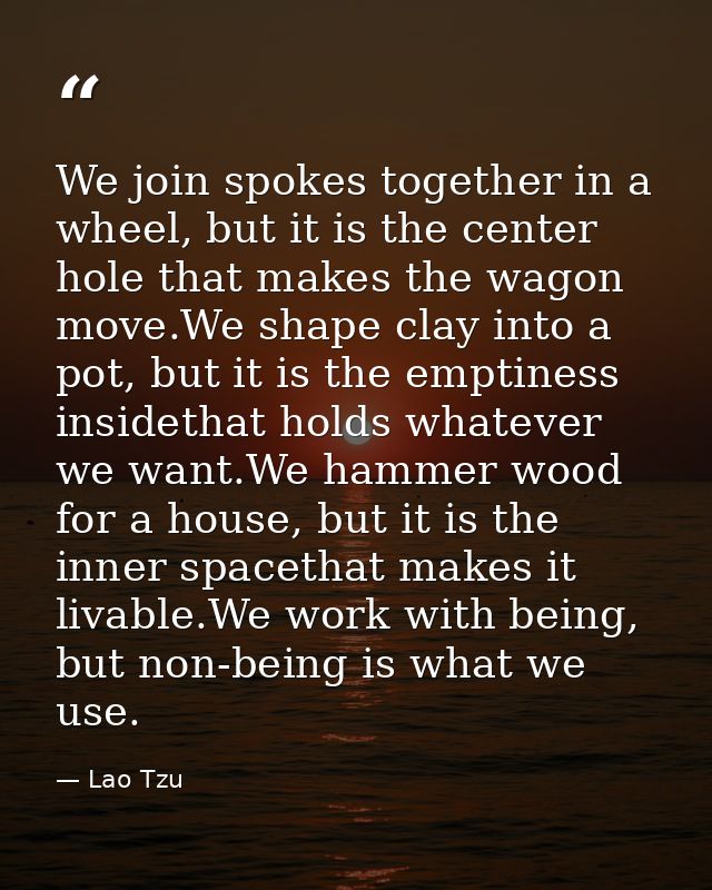 We join spokes together in a wheel, but it is the center hole that makes the wagon move.We shape clay into a pot, but it — Lao Tzu