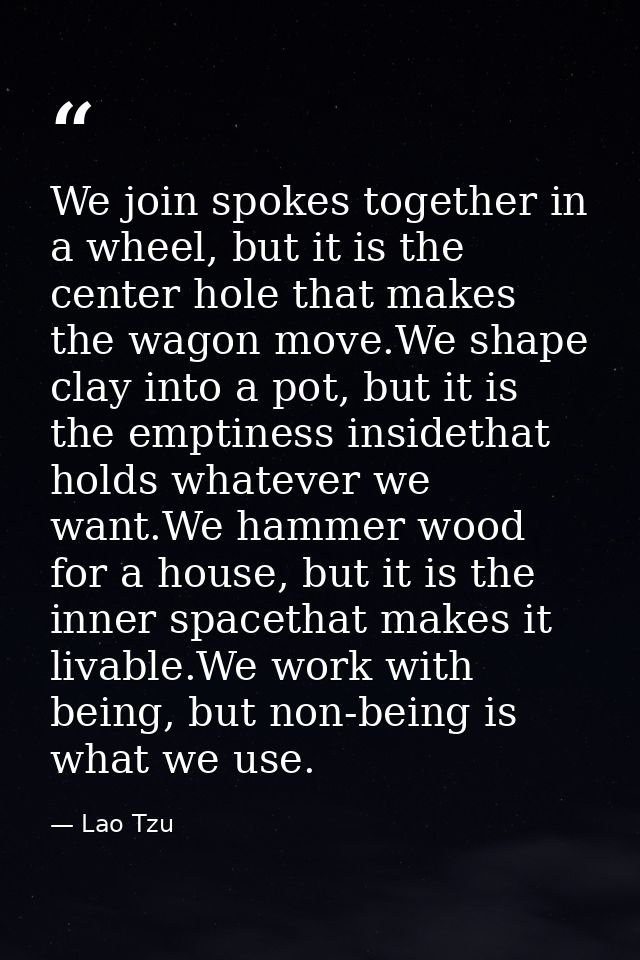 We join spokes together in a wheel, but it is the center hole that makes the wagon move.We shape clay into a pot, but it — Lao Tzu