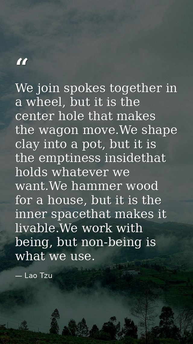 We join spokes together in a wheel, but it is the center hole that makes the wagon move.We shape clay into a pot, but it — Lao Tzu