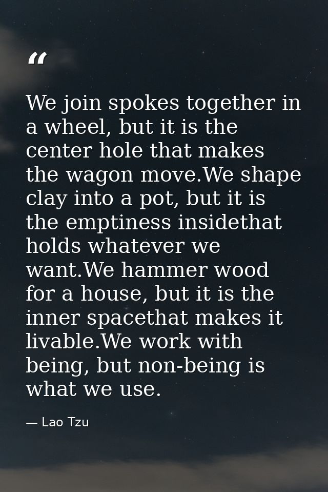 We join spokes together in a wheel, but it is the center hole that makes the wagon move.We shape clay into a pot, but it — Lao Tzu